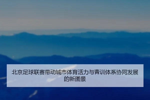 北京足球联赛带动城市体育活力与青训体系协同发展的新图景