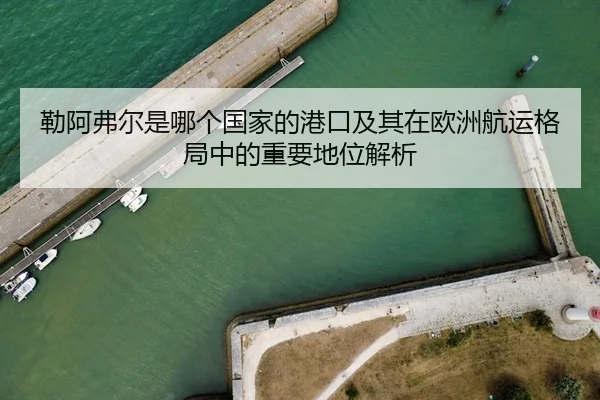 勒阿弗尔是哪个国家的港口及其在欧洲航运格局中的重要地位解析